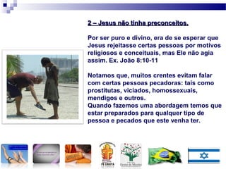 2 – Jesus não tinha preconceitos.2 – Jesus não tinha preconceitos.
Por ser puro e divino, era de se esperar que
Jesus rejeitasse certas pessoas por motivos
religiosos e conceituais, mas Ele não agia
assim. Ex. João 8:10-11
Notamos que, muitos crentes evitam falar
com certas pessoas pecadoras: tais como
prostitutas, viciados, homossexuais,
mendigos e outros.
Quando fazemos uma abordagem temos que
estar preparados para qualquer tipo de
pessoa e pecados que este venha ter.
 