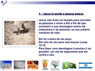 3 – Jesus ia aonde a pessoa estava.3 – Jesus ia aonde a pessoa estava.
Jesus não tinha um templo para convidar
as pessoas a virem a Ele a fim de que
ouvissem a sua mensagem assim ele
costumava ir às pessoas, ao seu próprio
contexto de vida.
Ele foi a beira de um poço.
Ele veio do céu para nos buscar Lucas
19.10
Para fazer uma abordagem é preciso ir ao
pecador, em vez de esperamos que ele
venha a nós.
 