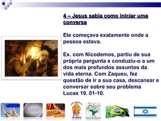 4 – Jesus sabia como iniciar uma4 – Jesus sabia como iniciar uma
conversaconversa
Ele começava exatamente onde a
pessoa estava.
Ex. com Nicodemos, partiu de sua
própria pergunta e conduziu-o a um
dos mais profundos assuntos da
vida eterna. Com Zaqueu, fez
questão de ir a sua casa, descansar e
conversar sobre seu problema
Lucas 19. 01-10.
 