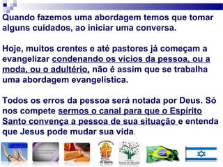 Quando fazemos uma abordagem temos que tomar
alguns cuidados, ao iniciar uma conversa.
Hoje, muitos crentes e até pastores já começam a
evangelizar condenando os vícios da pessoa, ou a
moda, ou o adultério, não é assim que se trabalha
uma abordagem evangelística.
Todos os erros da pessoa será notada por Deus. Só
nos compete sermos o canal para que o Espírito
Santo convença a pessoa de sua situação e entenda
que Jesus pode mudar sua vida.
 