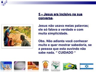 5 – Jesus era incisivo na sua5 – Jesus era incisivo na sua
conversaconversa..
Jesus não usava meias palavras;
ele só falava a verdade e com
muita simplicidade.
Obs. Não adianta você conhecer
muito e quer mostrar sabedoria, se
a pessoa que esta ouvindo não
sabe nada. “ CUIDADO “
 