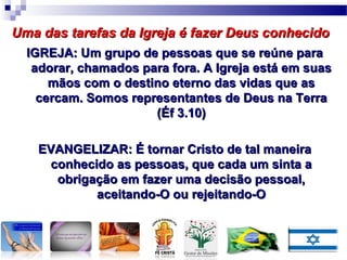 IGREJA: Um grupo de pessoas que se reúne paraIGREJA: Um grupo de pessoas que se reúne para
adorar, chamados para fora. A Igreja está em suasadorar, chamados para fora. A Igreja está em suas
mãos com o destino eterno das vidas que asmãos com o destino eterno das vidas que as
cercam. Somos representantes de Deus na Terracercam. Somos representantes de Deus na Terra
(Éf 3.10)(Éf 3.10)
EVANGELIZAR: É tornar Cristo de tal maneiraEVANGELIZAR: É tornar Cristo de tal maneira
conhecido as pessoas, que cada um sinta aconhecido as pessoas, que cada um sinta a
obrigação em fazer uma decisão pessoal,obrigação em fazer uma decisão pessoal,
aceitando-O ou rejeitando-Oaceitando-O ou rejeitando-O
Uma das tarefas da Igreja é fazer Deus conhecidoUma das tarefas da Igreja é fazer Deus conhecido
 