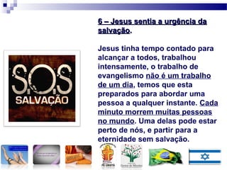 6 – Jesus sentia a urgência da6 – Jesus sentia a urgência da
salvaçãosalvação..
Jesus tinha tempo contado para
alcançar a todos, trabalhou
intensamente, o trabalho de
evangelismo não é um trabalho
de um dia, temos que esta
preparados para abordar uma
pessoa a qualquer instante. Cada
minuto morrem muitas pessoas
no mundo. Uma delas pode estar
perto de nós, e partir para a
eternidade sem salvação.
 