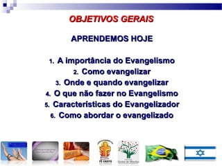 APRENDEMOS HOJEAPRENDEMOS HOJE
1.1. A importância do EvangelismoA importância do Evangelismo
2.2. Como evangelizarComo evangelizar
3.3. Onde e quando evangelizarOnde e quando evangelizar
4.4. O que não fazer no EvangelismoO que não fazer no Evangelismo
5.5. Características do EvangelizadorCaracterísticas do Evangelizador
6.6. Como abordar o evangelizadoComo abordar o evangelizado
OBJETIVOS GERAISOBJETIVOS GERAIS
 