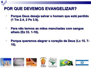  Porque Deus deseja salvar o homem que está perdidoPorque Deus deseja salvar o homem que está perdido
(1 Tm 2.4, 2 Pe 3.9).(1 Tm 2.4, 2 Pe 3.9).
 Para não termos as mãos manchadas com sanguePara não termos as mãos manchadas com sangue
alheio (Ez 33. 1-18).alheio (Ez 33. 1-18).
 Porque queremos alegrar o coração de Deus (Lc 15. 7-Porque queremos alegrar o coração de Deus (Lc 15. 7-
10).10).
POR QUE DEVEMOS EVANGELIZAR?POR QUE DEVEMOS EVANGELIZAR?
 