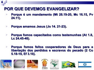  Porque é um mandamento (Mt 28.19-20, Mc 16.15, PvPorque é um mandamento (Mt 28.19-20, Mc 16.15, Pv
24.11).24.11).
 Porque amamos Jesus (Jo 14. 21-23).Porque amamos Jesus (Jo 14. 21-23).
 Porque fomos capacitados como testemunhas (At 1.8,Porque fomos capacitados como testemunhas (At 1.8,
Lc 24.45-48).Lc 24.45-48).
 Porque fomos feitos cooperadores de Deus para aPorque fomos feitos cooperadores de Deus para a
libertação dos perdidos e escravos do pecado (2 Colibertação dos perdidos e escravos do pecado (2 Co
5.18-19, Ef 3.10).5.18-19, Ef 3.10).
POR QUE DEVEMOS EVANGELIZAR?POR QUE DEVEMOS EVANGELIZAR?
 