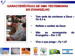 CARACTERÍSTICAS DE UMA TESTEMUNHACARACTERÍSTICAS DE UMA TESTEMUNHA
DO EVANGELHODO EVANGELHO
 Tem sede de conhecer a Deus –Tem sede de conhecer a Deus –
Os 6.3 a.Os 6.3 a.
 Reflete o caráter de DeusReflete o caráter de Deus
 Não se envergonha doNão se envergonha do
Evangelho – Rm 1.16Evangelho – Rm 1.16
 Vive o que prega – Fp 1.27Vive o que prega – Fp 1.27
 