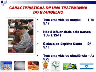 CARACTERÍSTICAS DE UMA TESTEMUNHACARACTERÍSTICAS DE UMA TESTEMUNHA
DO EVANGELHODO EVANGELHO
 Tem uma vida de oração – 1 TsTem uma vida de oração – 1 Ts
5.175.17
 Não é influenciado pelo mundo –Não é influenciado pelo mundo –
1 Jo 2.15-171 Jo 2.15-17
 É cheio do Espírito Santo – ÉfÉ cheio do Espírito Santo – Éf
5.185.18
 Tem uma vida de obediência – AtTem uma vida de obediência – At
5.295.29
 