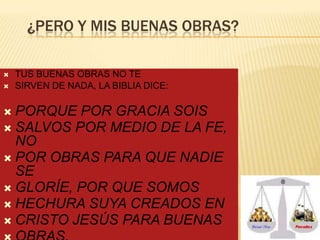 ¿PERO Y MIS BUENAS OBRAS?



TUS BUENAS OBRAS NO TE
SIRVEN DE NADA, LA BIBLIA DICE:

 PORQUE

POR GRACIA SOIS
 SALVOS POR MEDIO DE LA FE,
NO
 POR OBRAS PARA QUE NADIE
SE
 GLORÍE, POR QUE SOMOS
 HECHURA SUYA CREADOS EN
 CRISTO JESÚS PARA BUENAS

 