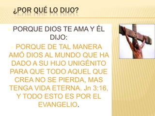 ¿POR QUÉ LO DIJO?
 PORQUE

DIOS TE AMA Y ÉL
DIJO:
 PORQUE DE TAL MANERA
AMÓ DIOS AL MUNDO QUE HA
DADO A SU HIJO UNIGÉNITO
PARA QUE TODO AQUEL QUE
CREA NO SE PIERDA, MAS
TENGA VIDA ETERNA. Jn 3:16,
Y TODO ESTO ES POR EL
EVANGELIO.

 