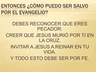 ENTONCES ¿CÓMO PUEDO SER SALVO
POR EL EVANGELIO?
DEBES RECONOCER QUE ERES
PECADOR.
CREER QUE JESUS MURIÓ POR TI EN
LA CRUZ.
• INVITAR A JESUS A REINAR EN TU
VIDA.
• Y TODO ESTO DEBE SER POR FE.
•

•

 