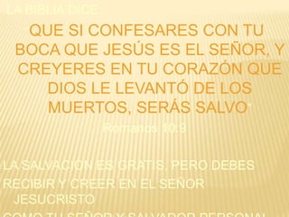 LA BIBLIA DICE:
“QUE

SI CONFESARES CON TU
BOCA QUE JESÚS ES EL SEÑOR, Y
CREYERES EN TU CORAZÓN QUE
DIOS LE LEVANTÓ DE LOS
MUERTOS, SERÁS SALVO”
Romanos 10:9
LA SALVACIÓN ES GRATIS, PERO DEBES
RECIBIR Y CREER EN EL SEÑOR
JESUCRISTO

 