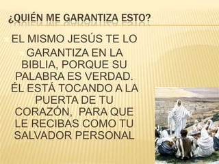 ¿QUIÉN ME GARANTIZA ESTO?
 EL

MISMO JESÚS TE LO
 GARANTIZA EN LA
BIBLIA, PORQUE SU
PALABRA ES VERDAD.
ÉL ESTÁ TOCANDO A LA
PUERTA DE TU
CORAZÓN, PARA QUE
LE RECIBAS COMO TU
SALVADOR PERSONAL

 