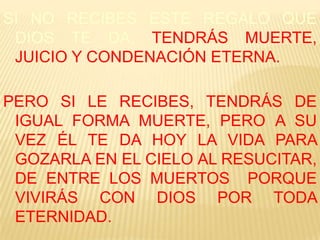 SI NO RECIBES ESTE REGALO QUE
DIOS TE DA, TENDRÁS MUERTE,
JUICIO Y CONDENACIÓN ETERNA.
PERO SI LE RECIBES, TENDRÁS DE
IGUAL FORMA MUERTE, PERO A SU
VEZ ÉL TE DA HOY LA VIDA PARA
GOZARLA EN EL CIELO AL RESUCITAR,
DE ENTRE LOS MUERTOS PORQUE
VIVIRÁS CON DIOS POR TODA
ETERNIDAD.

 