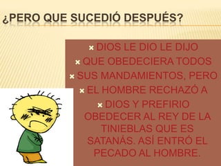 ¿PERO QUE SUCEDIÓ DESPUÉS?
 DIOS

LE DIO LE DIJO
 QUE OBEDECIERA TODOS
 SUS MANDAMIENTOS, PERO
 EL HOMBRE RECHAZÓ A
 DIOS Y PREFIRIO
OBEDECER AL REY DE LA
TINIEBLAS QUE ES
SATANÁS. ASÍ ENTRÓ EL
PECADO AL HOMBRE.

 