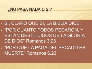 ¿NO PASA NADA O SI?
•
•

•

SÍ, CLARO QUE SI, LA BIBLIA DICE:
“POR CUANTO TODOS PECARON, Y
ESTÁN DESTITUIDOS DE LA GLORIA
DE DIOS” Romanos 3:23
“POR QUE LA PAGA DEL PECADO ES
MUERTE” Romanos 6.23

 