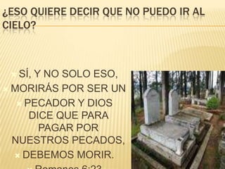 ¿ESO QUIERE DECIR QUE NO PUEDO IR AL
CIELO?

 SÍ,

Y NO SOLO ESO,
 MORIRÁS POR SER UN
 PECADOR Y DIOS
DICE QUE PARA
PAGAR POR
NUESTROS PECADOS,
 DEBEMOS MORIR.

 