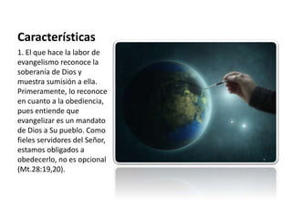 Características 
1. El que hace la labor de 
evangelismo reconoce la 
soberanía de Dios y 
muestra sumisión a ella. 
Primeramente, lo reconoce 
en cuanto a la obediencia, 
pues entiende que 
evangelizar es un mandato 
de Dios a Su pueblo. Como 
fieles servidores del Señor, 
estamos obligados a 
obedecerlo, no es opcional 
(Mt.28:19,20). 
 