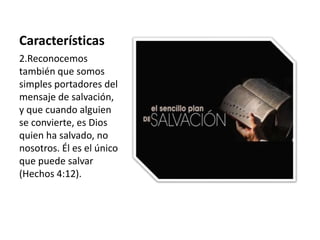 Características 
2.Reconocemos 
también que somos 
simples portadores del 
mensaje de salvación, 
y que cuando alguien 
se convierte, es Dios 
quien ha salvado, no 
nosotros. Él es el único 
que puede salvar 
(Hechos 4:12). 
 