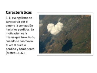 Características 
3. El evangelismo se 
caracteriza por el 
amor y la compasión 
hacia los perdidos. La 
motivación es la 
misma que tuvo Jesús, 
cuando se conmovió 
al ver al pueblo 
perdido y hambriento 
(Mateo 15:32). 
 