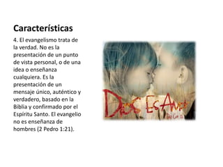Características 
4. El evangelismo trata de 
la verdad. No es la 
presentación de un punto 
de vista personal, o de una 
idea o enseñanza 
cualquiera. Es la 
presentación de un 
mensaje único, auténtico y 
verdadero, basado en la 
Biblia y confirmado por el 
Espíritu Santo. El evangelio 
no es enseñanza de 
hombres (2 Pedro 1:21). 
 