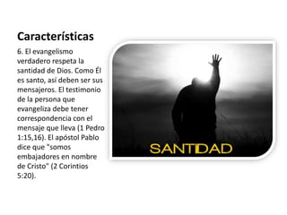 Características 
6. El evangelismo 
verdadero respeta la 
santidad de Dios. Como Él 
es santo, así deben ser sus 
mensajeros. El testimonio 
de la persona que 
evangeliza debe tener 
correspondencia con el 
mensaje que lleva (1 Pedro 
1:15,16). El apóstol Pablo 
dice que "somos 
embajadores en nombre 
de Cristo" (2 Corintios 
5:20). 
 