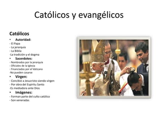 Católicos y evangélicos 
Católicos 
• Autoridad: 
- El Papa 
- La jerarquía 
- La Biblia 
-La tradición y el dogma 
• Sacerdotes: 
- Nombrados por la jerarquía 
- Oficiales de la Iglesia 
- Financiados por el Vaticano 
-No pueden casarse 
• Virgen: 
- Concibió a Jesucristo siendo virgen 
- Por obra del Espíritu Santo 
-Es mediadora ante Dios 
• Imágenes: 
- Forman parte del culto católico 
- Son veneradas 
 