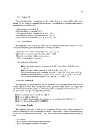 10
1. Sua vida pessoal
Para ser um autêntico evangelista, você deve andar de acordo com o modelo bíblico, pois
quando for aos pecadores, sua vida não entrará em contradição com suas palavras. Portanto,
o evangelista pessoal deve ser:
(1)Uma nova criatura (Jo 3. 5)
(2)Um verdadeiro crente (At 9.15)
(3)Um cristão de vida exemplar (At 3. 4; Pe 2.12)
(4)Uma pessoa afável e cheia de simpatia (I Co 9.19)
(5)Ser cheio do Espírito Santo (At 1. 8; 2. 4; 4. 8; 7. 55).
2. Sua vida intelectual
O evangelista é uma pessoal que está a par dos problemas dos homens, e não só isso, ele
tem a resposta certa para o momento certo. Portanto, ele deve:
(1)manejar bem a Palavra de Deus (II Tm 2.15; At 7. 2-53)
(2)conhecer os homens e suas desculpas (Jo 4.16-18)
(3)conhecer as seitas, religiões mais comuns.
(4)saber o que se passa no mundo.
• Desculpas do ser humano:
A) Não façomal a ninguém; resposta: Rm 3. 23; Is 64. 6; Tg 2.10; Mc 16. 16; Lc
16.15.
B) Procuro ser cristão; resposta. At 10.1-6; Mt 16. 24; Ef 2. 8.
C) Não posso deixar tudo ; respostar Mc 8. 36,37; SI 16. 11; I Co 2. 9; Lc 18. 29,30.
D) Tenho medo de fracassar; resposta: SI 37. 28; Rm 14.4; Jo 10. 28,29; II Co1.18.
E) Não posso entender; resposta: I Co 2.14; Rm 11. 33; I Co 1.18.
3. Sua vida espiritual
O evangelista não pode esquecer no seu ministério, que o evangelismo é uma obra de
caráter espiritual. Paulo disse: “Porque não temos que lutar contra a carne e o sangue, mas
sim contra os principados, contra as potestades, contra os principados das trevas” (Ef 6. 12).
Ele deixou bem claro que o evangelista deve fazer:
(1) Deve orar com fervor (At 3.1; 4. 31; 10. 9)
(2) Deve ler a Bíblia (Hb 4.12)
(3) Deve meditar na sua missão (ter o desejo de ver as almas salvas - I Tm 4.15)
(4) Deve ir à casa de Deus (At 3.1; S1122.1)
4. Seu campo de ação
Não podemos conceber a idéia de um evangelista fechado entre quatro paredes. Se
quisermos evangelizar, teremos que deixar o nosso comodismo, o conforto do nosso púlpito
e ir até aos pecadores onde eles estão. Desta forma estaremos alargando o nosso campo de
ação.
(1)A família
(2)No trabalho (oficina, fábrica, escritório, etc)
(3)Nas escolas (principalmente noturnas)
 