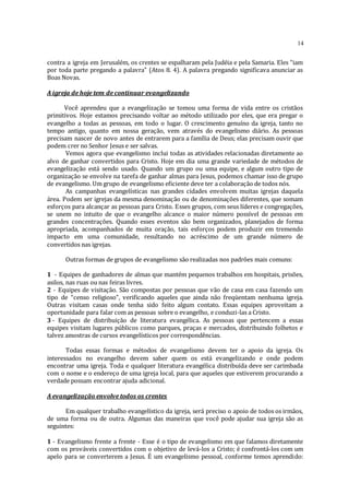 14
contra a igreja em Jerusalém, os crentes se espalharam pela Judéia e pela Samaria. Eles “iam
por toda parte pregando a palavra” (Atos 8. 4). A palavra pregando significava anunciar as
Boas Novas.
A igreja de hoje tem de continuar evangelizando
Você aprendeu que a evangelização se tomou uma forma de vida entre os cristãos
primitivos. Hoje estamos precisando voltar ao método utilizado por eles, que era pregar o
evangelho a todas as pessoas, em todo o lugar. O crescimento genuíno da igreja, tanto no
tempo antigo, quanto em nossa geração, vem através do evangelismo diário. As pessoas
precisam nascer de novo antes de entrarem para a família de Deus; elas precisam ouvir que
podem crer no Senhor Jesus e ser salvas.
Vemos agora que evangelismo inclui todas as atividades relacionadas diretamente ao
alvo de ganhar convertidos para Cristo. Hoje em dia uma grande variedade de métodos de
evangelização está sendo usado. Quando um grupo ou uma equipe, e algum outro tipo de
organização se envolve na tarefa de ganhar almas para Jesus, podemos chamar isso de grupo
de evangelismo. Um grupo de evangelismo eficiente deve ter a colaboração de todos nós.
As campanhas evangelísticas nas grandes cidades envolvem muitas igrejas daquela
área. Podem ser igrejas da mesma denominação ou de denominações diferentes, que somam
esforços para alcançar as pessoas para Cristo. Esses grupos, com seus líderes e congregações,
se unem no intuito de que o evangelho alcance o maior número possível de pessoas em
grandes concentrações. Quando esses eventos são bem organizados, planejados de forma
apropriada, acompanhados de muita oração, tais esforços podem produzir em tremendo
impacto em uma comunidade, resultando no acréscimo de um grande número de
convertidos nas igrejas.
Outras formas de grupos de evangelismo são realizadas nos padrões mais comuns:
1 - Equipes de ganhadores de almas que mantém pequenos trabalhos em hospitais, prisões,
asilos, nas ruas ou nas feiras livres.
2 - Equipes de visitação. São compostas por pessoas que vão de casa em casa fazendo um
tipo de “censo religioso”, verificando aqueles que ainda não freqüentam nenhuma igreja.
Outras visitam casas onde tenha sido feito algum contato. Essas equipes aproveitam a
oportunidade para falar com as pessoas sobre o evangelho, e conduzi-las a Cristo.
3 - Equipes de distribuição de literatura evangélica. As pessoas que pertencem a essas
equipes visitam lugares públicos como parques, praças e mercados, distribuindo folhetos e
talvez amostras de cursos evangelísticos por correspondências.
Todas essas formas e métodos de evangelismo devem ter o apoio da igreja. Os
interessados no evangelho devem saber quem os está evangelizando e onde podem
encontrar uma igreja. Toda e qualquer literatura evangélica distribuída deve ser carimbada
com o nome e o endereço de uma igreja local, para que aqueles que estiverem procurando a
verdade possam encontrar ajuda adicional.
A evangelização envolve todos os crentes
Em qualquer trabalho evangelístico da igreja, será preciso o apoio de todos os irmãos,
de uma forma ou de outra. Algumas das maneiras que você pode ajudar sua igreja são as
seguintes:
1 - Evangelismo frente a frente - Esse é o tipo de evangelismo em que falamos diretamente
com os prováveis convertidos com o objetivo de levá-los a Cristo; é confrontá-los com um
apelo para se converterem a Jesus. É um evangelismo pessoal, conforme temos aprendido:
 