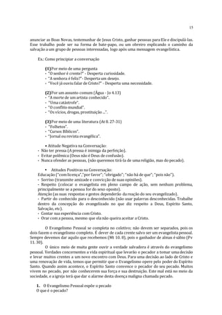 15
anunciar as Boas Novas, testemunhar de Jesus Cristo, ganhar pessoas para Ele e discipulá-las.
Esse trabalho pode ser na forma de bate-papo, ou um obreiro explicando o caminho da
salvação a um grupo de pessoas interessadas, logo após uma mensagem evangelística.
Ex.: Como principiar a conversação
(1)Por meio de uma pergunta
- “O senhor é crente?” - Desperta curiosidade.
- “A senhora é feliz?”- Desperta um desejo.
- “Você já ouviu falar de Cristo?” - Desperta uma necessidade.
(2)Por um assunto comum (Água - Jo 4.13)
- “A morte de um artista conhecido”.
- “Uma catástrofe”.
- “O conflito mundial”.
- “Os vícios, drogas, prostituição ...”.
(3)Por meio de uma literatura (At 8. 27-31)
- “Folhetos”.
- “Cursos Bíblicos”.
- “Jornal ou revista evangélica”.
• Atitude Negativa na Conversação:
- Não ter pressa (A pressa é inimiga da perfeição).
- Evitar polêmica (Deus não é Deus de confusão).
- Nunca ofender as pessoas, (não queremos tirá-la de uma religião, mas do pecado).
• Atitudes Positivas na Conversação:
Educação (“com licença”,”por favor”; “obrigado”; “não há de que”; “pois não”).
- Sorriso (transmite amizade e convicção de suas opiniões).
- Respeito (colocar o evangelista em pleno campo de ação, sem nenhum problema,
principalmente se a pessoa for do sexo oposto).
Atenção (as suas respostas e gestos dependerão da reação do seu evangelizado).
- Partir do conhecido para o desconhecido (não usar palavras desconhecidas. Trabalhe
dentro da concepção do evangelizado no que diz respeito a Deus, Espírito Santo,
Salvação, etc).
- Contar sua experiência com Cristo.
- Orar com a pessoa, mesmo que ela não queira aceitar a Cristo.
O Evangelismo Pessoal se completa no coletivo; não devem ser separados, pois os
dois fazem o evangelismo completo. É dever de cada crente salvo ser um evangelista pessoal.
Sempre devemos dar aquilo que recebemos (Mt 10. 8), pois o ganhador de almas é sábio (Pv
11. 30).
O único meio de muita gente ouvir a verdade salvadora é através do evangelismo
pessoal. Verdades concernentes a vida espiritual que levarão o pecador a tomar uma decisão
e levar muitos crentes a um novo encontro com Deus. Para uma decisão ao lado de Cristo e
uma renovação de vida, temos que permitir que o Evangelismo opere pelo poder do Espírito
Santo. Quando assim acontece, o Espírito Santo convence o pecador do seu pecado. Muitos
vivem no pecado, por não conhecerem sua força e sua destruição. Este mal está no meio da
sociedade, e a igreja terá que dar o alarme desta doença maligna chamada pecado.
1. O Evangelismo Pessoal expõe o pecado
O que é o pecado?
 