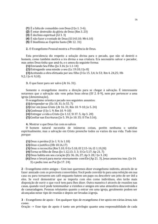 16
(1) È a falta de comunhão com Deus (I Jo 1. 3-6).
(2) É estar destruído da glória de Deus (Rm 3. 23)
(3) É declínio espiritual (Gl 3. 3)
(4) É não fazer a vontade de Deus (S1143.10; Mt 6.10)
(5) É blasfêmia ao Espírito Santo (Mt 12. 31)
2. O Evangelismo Pessoal mostra a Providência de Deus.
Esta providencia diz respeito a solução divina para o pecado, que não só destrói o
homem, como também motiva a ira divina a sua criatura. Era necessário salvar o pecador,
mas antes Deus tinha que amá-lo, e o amou da seguinte forma:
(1)Enviando Seu Filho (Jo 3.16; Jo 1.1-14)
(2)Entregando uma missão a seu (Lc 19.10; I Jo 8)
(3)Aceitando a obra efetuada por seu filho (I Co 15. 3,4; Is 53; Rm 4. 24,25; Hb
9.2; I Jo 4. 9,10).
3. O que fazer para ser salvo (At 16. 31).
Somente o evangelismo mostra a direção para se chegar à salvação. É interessante
notarmos que a salvação não vem pelas boas obras (Ef 2. 8-9), nem por pertencer a uma
igreja (denominação).
O evangelismo orienta o pecado nos seguintes assuntos:
(1)Arrepender-se (Ez 18. 31; Is 55. 7)
(2)Crer em Jesus Cristo (At 16. 31; Rm 10. 9-10; Jo 5. 24)
(3)Confessar (I Jo 1. 9; Rm 10. 9-10)
(4)Entregar a vida a Cristo (Jo 1.12; SI 37. 5; Ap 3. 20)
(5)Confiar nas Escrituras (Jo 5. 39; Jo 10. 35; II Tm 3.16).
4. Mostrar o que Deus faz com os salvos
O homem natural necessita de inúmeras coisas, porém nenhuma o satisfaz
espiritualmente, mas a salvação em Cristo preenche todos os vazios da sua vida. Tudo isso
porque:
(1)Deus o perdoa (I Jo 1. 9; Is 1.18)
(2)Deus o justifica (Hb 10.16,17)
(3)Deus o reconcilia (Rm 5.10; II Co 5.18; Ef 2.15-16; Cl 1.19,20)
(4)Torna-se filho de Deus (Jo 1.12,13; 3. 3; II Co 5.17; Ap 21. 7)
(5)Deus habita em seu coração (Ez 36. 26, 27; Ap 3. 20; I Jo 3. 24)
(6)Deus o levará para morar eternamente comEle (Ap 21. 3), Jesus anunciou isso. (Jo14.
3) e pediu isso ao Pai (Jo17. 24).
2 - Evangelismo entre amigos - Com isso queremos dizer evangelismo indireto, através de se
fazer amizade com os prováveis convertidos. Você pode convidá-lo para uma refeição em sua
casa ou para tornarem um café enquanto batem um papo ou descobrir um jeito de ser útil a
eles. Se você demonstrar que se importa com eles como indivíduos, eles terão mais
disposição de ouvir o que você tem para lhes dizer. Outra maneira é através de reuniões nas
casas, quando você pode testemunhar a vizinhos e amigos em uma atmosfera descontraída e
de camaradagem. Pessoas relutantes quanto a entrar em uma igreja, geralmente podem ser
alcançadas nesse tipo de reunião e depois ser levadas à igreja.
3 - Evangelismo de apoio - Em qualquer tipo de evangelismo é ter apoio em várias áreas, tais
como:
Oração -> Esse tipo de apoio é tanto um privilegio quanto uma responsabilidade de cada
 