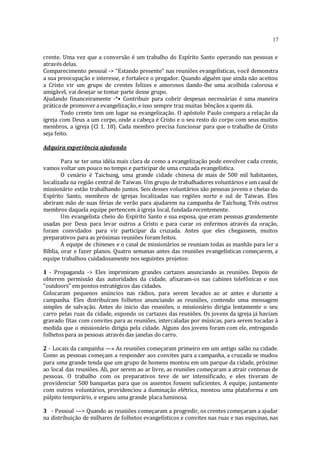 17
crente. Uma vez que a conversão é um trabalho do Espírito Santo operando nas pessoas e
através delas.
Comparecimento pessoal -> “Estando presente” nas reuniões evangelísticas, você demonstra
a sua preocupação e interesse, e fortalece o pregador. Quando alguém que ainda não aceitou
a Cristo vir um grupo de crentes felizes e amorosos dando-lhe uma acolhida calorosa e
amigável, vai desejar se tomar parte desse grupo.
Ajudando financeiramente -*• Contribuir para cobrir despesas necessárias é uma maneira
prática de promover a evangelização, e isso sempre traz muitas bênçãos a quem dá.
Todo crente tem um lugar na evangelização. O apóstolo Paulo compara a relação da
igreja com Deus a um corpo, onde a cabeça é Cristo e o seu resto do corpo com seus muitos
membros, a igreja (Cl 1. 18). Cada membro precisa funcionar para que o trabalho de Cristo
seja feito.
Adquira experiência ajudando
Para se ter uma idéia mais clara de como a evangelização pode envolver cada crente,
vamos voltar um pouco no tempo e participar de uma cruzada evangelística.
O cenário é Taichung, uma grande cidade chinesa de mais de 500 mil habitantes,
localizada na região central de Taiwan. Um grupo de trabalhadores voluntários e um casal de
missionário estão trabalhando juntos. Seis desses voluntários são pessoas jovens e cheias do
Espírito Santo, membros de igrejas localizadas nas regiões norte e sul de Taiwan. Eles
abriram mão de suas férias de verão para ajudarem na campanha de Taichung. Três outros
membros daquela equipe pertencem à igreja local, fundada recentemente.
Um evangelista cheio do Espírito Santo e sua esposa, que eram pessoas grandemente
usadas por Deus para levar outros a Cristo e para curar os enfermos através da oração,
foram convidados para vir participar da cruzada. Antes que eles chegassem, muitos
preparativos para as próximas reuniões foram feitos.
A equipe de chineses e o casal de missionários se reuniam todas as manhãs para ler a
Bíblia, orar e fazer planos. Quatro semanas antes das reuniões evangelísticas começarem, a
equipe trabalhou cuidadosamente nos seguintes projetos:
1 - Propaganda -> Eles imprimiram grandes cartazes anunciando as reuniões. Depois de
obterem permissão das autoridades da cidade, afixaram-os nas cabines telefônicas e nos
“outdoors” em pontos estratégicos das cidades.
Colocaram pequenos anúncios nas rádios, para serem levados ao ar antes e durante a
campanha. Eles distribuíram folhetos anunciando as reuniões, contendo uma mensagem
simples de salvação. Antes do inicio das reuniões, o missionário dirigia lentamente o seu
carro pelas ruas da cidade, expondo os cartazes das reuniões. Os jovens da igreja já haviam
gravado fitas com convites para as reuniões, intercaladas por músicas, para serem tocadas à
medida que o missionário dirigia pela cidade. Alguns dos jovens foram com ele, entregando
folhetos para as pessoas através das janelas do carro.
2 - Locais da campanha —» As reuniões começaram primeiro em um antigo salão na cidade.
Como as pessoas começam a responder aos convites para a campanha, a cruzada se mudou
para uma grande tenda que um grupo de homens montou em um parque da cidade, próximo
ao local das reuniões. Ali, por serem ao ar livre, as reuniões começaram a atrair centenas de
pessoas. O trabalho com os preparativos teve de ser intensificado, e eles tiveram de
providenciar 500 banquetas para que os assentos fossem suficientes. A equipe, juntamente
com outros voluntários, providenciou a iluminação elétrica, montou uma plataforma e um
púlpito temporário, e ergueu uma grande placa luminosa.
3 - Pessoal —> Quando as reuniões começaram a progredir, os crentes começaram a ajudar
na distribuição de milhares de folhetos evangelísticos e convites nas ruas e nas esquinas, nas
 