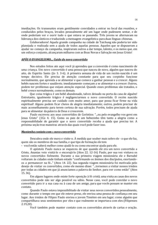 18
imediações. Os transeuntes eram gentilmente convidados a entrar no local das reuniões, e
conduzidos pelos braços, levados pessoalmente até um lugar onde pudessem sentar, e de
onde poderiam ver e ouvir tudo o que estava se passando. Três jovens se alternavam na
liderança dos cânticos e traduzindo a mensagem evangelística para duas línguas chinesas.
Colaboradores! Aquela grande campanha na cidade de Taichung não poderia ter sido
planejada e realizada sem a ajuda de todos aquelas pessoas. Aqueles que se dispuseram a
ajudar no começo da campanha, inspiraram outros a dar tempo, talento, e os meios que, em
um esforço conjunto, alcançaram milhares com as Boas Novas e Salvação em Jesus Cristo!
APÓS O EVANGELISMO.... Cuide do novo convertido
Nos estudos feitos ate aqui você já aprendeu que a conversão é como nascimento de
uma criança. Um novo convertido é uma pessoa que nasceu de novo, alguém que nasceu do
aito, do Espirito Santo (Jo 3. 3-6). A primeira semana de vida de um recém-nascido é um
tempo decisivo. Ele precisa de atenção constante para que seu corpinho funcione
normalmente, que aprenda a se alimentar e que comece a ganhar pessoas e a crescer. Alguns
bebês nascem fortes e saudáveis; imediatamente começam a se alimentar e a crescer. Outros,
podem ter problemas que exijam atenção especial. Quando esses problemas são tratados, o
bebê cresce normalmente, como os demais.
Que coisa trágica é um bebê abandonado, talvez deixado na porta da casa de alguém!
Entretanto, igualmente trágico é negligenciarmos o novo convertido. O recém nascido
espiritualmente precisa ser cuidado com muito amor, para que possa ficar firme na vida
espiritual! Alguns podem ficar cheios de alegria imediatamente; outros, podem precisar de
mais aconselhamento para terem certeza de sua salvação. Porém, todos precisam de ajuda
para se alimentar da palavra de Deus e crescerem.
Paulo escreveu aos seus convertidos de Coríntios: “...eu pelo evangelho vos gerei em
Jesus Cristo” (1Co 4. 15). Como os pais de um bebezinho têm tanto a alegria como a
responsabilidade de garantir que o novo convertido receba a ajuda que precisa ter. A
próxima seção traz maneiras através das quais você pode fazer isso.
Mantenha contatocom o novoconvertido
Descubra onde ele mora e visite-o. À medida que souber mais sobre ele - o que ele faz,
quem são os membros de sua família, e que tipo de formação ele tem
- vocêentão saberá melhor como ajudá-lo ou como encontrar ajuda para ele.
O apóstolo Paulo nunca se esqueceu de que quando ele era um novo convertido a
Cristo, Ananias veio visitá-lo e encorajá-lo (Atos 22. 12-16) Paulo, por sua vez visitava os
novos convertidos fielmente. Durante a sua primeira viagem missionária ele e Barnabé
voltaram às cidades onde tinham estado “confirmando os ânimos dos discípulos, exortando-
os a permanecer na fé...” (Atos 14. 22). Sua segunda viagem missionária foi motivada pelo
desejo de visitar os convertidos, como ele mesmo disse: “...tornemos a visitar nossos irmãos
por todas as cidades em que já anunciamos a palavra do Senhor, para ver como estão” (Atos
15. 36).
Em alguns lugares onde existe forte oposição à fé cristã, uma visita as casas dos novos
convertidos pode não ser algo possível ou sábio. Nesse caso, você pode convidar o novo
convertido para ir a sua casa ou à casa de um amigo, para que vocês possam se manter em
contato.
Quando Paulo estava impossibilitado de visitar seus novos convertidos pessoalmente,
como durante o tempo em que ele esteve preso, ele enviou uma pessoa de confiança em seu
lugar. Aos irmãos de Filipos Paulo enviou o jovem Timóteo em seu lugar; como alguém que
compartilhava seus sentimentos por eles e que realmente se importava com eles (Filipenses
2.19,20).
Você também pode manter contato com os convertidos através de cartas e oração.
 