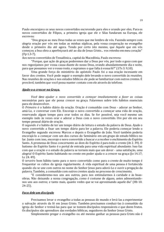 19
Paulo encorajava os seus novos convertidos escrevendo para eles e orando por eles. Para os
novos convertidos de Filipos, a primeira igreja que ele e Silas fundaram na Europa, ele
escreveu:
“Dou graças ao meu Deus todas as vezes que me lembro de vós. Fazendo sempre com
alegria oração por vós em todas as minhas súplicas, pela vossa cooperação no evangelho
desde o primeiro dia até agora. Tendo por certo isto mesmo, que Aquele que em vós
começou a boa obra a aperfeiçoará até ao dia de Jesus Cristo... vos retenho em meu coração”
(Fp 1.3-7).
Aos novos convertidos de Tessalônica, capital da Macedônia, Paulo escreveu:
“Porque, que ação de graças poderemos dar a Deus por vós, por todo o gozo com que
nos regozijamos por vossa causa diante do nosso Deus, orando abundantemente dia e noite,
para que possamos ver o vosso rosto, e supramos o que falta à vossa fé?” (1Ts 3. 9,10).
Uma grande força do ministério do apóstolo Paulo foi a sua oração incessante em
favor dos crentes. Você pode seguir o exemplo dele levando o novo convertido às reuniões.
Nas reuniões de orações e nos estudos bíblicos ele pode se familiarizar com outros crentes. É
provável, também que você possa manter contato com ele através do telefone.
Ajude-o a crescer na Graça.
Você deve ajudar o novo convertido a começar imediatamente a fazer as coisas
necessárias para que ele possa crescer na graça. Falaremos sobre três hábitos essenciais
para ele desenvolver.
O Primeiro é o habito diário da oração. Oração é comunhão com Deus - adorar ao Senhor,
amá-Lo, e conversar com Ele. Encoraje o novo convertido a começar uma vida de oração,
reservando algum tempo para orar todos os dias. Se for possível, seja você mesmo um
exemplo indo às vezes orar e adorar a Deus com o novo convertido. Ore por ele em seu
tempo pessoal diário de oração.
O segundo é o habito de ter um tempo diário de leitura e estudo da palavra de Deus. Ajude o
novo convertido a fixar um tempo diário para ler a palavra. Ele poderia começar lendo o
Evangelho segundo escreveu Marcos e depois o Evangelho de João. Você também poderia
encorajá-lo a começar com um dos cursos do Seminário em um grupo de estudo bíblico no
lar. Junto com isso, encoraje o novo convertido a buscar e a receber o enchimento do Espírito
Santo. A promessa de Deus concernente ao dom do Espírito é para todo o crente (At 2. 39). O
batismo do Espírito Santo é o portal de entrada para uma vida espiritual abundante. Isso faz
com que a oração e o estudo da palavra se tornem mais que um dever - uma satisfação, uma
alegria! O Espírito Santo habitando no crente em poder ajuda-o a crescer na graça (Jo 14.17;
Lc 24. 49).
O terceiro bom hábito tanto para o novo convertido como para o crente de muito tempo é
frequentar os cultos da igreja regularmente. A vida espiritual de uma pessoa é fortalecida
quando ela se une com outros no nome do Senhor Jesus para adorá-Lo e ouvir a pregação da
palavra. Também, a comunhão com outros crentes ajuda no processo de crescimento.
“E consideremo-nos uns aos outros, para nos estimularmos à caridade e às boas-
obras. Não deixando a nossa congregação, como é costume de alguns, antes admoestando-
nos uns aos outros; e tanto mais, quanto vedes que se vai aproximando aquele dia” (Hb 10.
24-25).
Faca dele um discípulo
Precisamos levar o evangelho a todas as pessoas do mundo e levá-las a experimentar
a salvação através da fé em Jesus Cristo. Também precisamos conduzi-las à comunhão da
igreja do Senhor e treiná-las para que se tomem discípulos responsáveis e que deem frutos.
Os discípulos são aprendizes das verdades bíblicas, seguidores do Senhor Jesus Cristo.
Simplesmente pregar o evangelho ou até mesmo ganhar as pessoas para Cristo não é
 