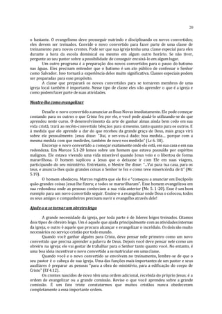 20
o bastante. O evangelismo deve prosseguir nutrindo e disciplinando os novos convertidos;
eles devem ser treinados. Convide o novo convertido para fazer parte de uma classe de
treinamento para novos crentes. Pode ser que sua igreja tenha uma classe especial para eles
durante a hora da escola dominical ou mesmo em algum outro horário. Se não tiver,
pergunte ao seu pastor sobre a possibilidade de conseguir encaixá-lo em algum lugar.
Um outro programa é a preparação dos novos convertidos para o passo do batismo
nas águas. Eles precisam entender que o batismo é um ato público de confessar o Senhor
como Salvador. Isso tornará a experiência deles muito significativa. Classes especiais podem
ser preparadas para esse propósito.
A classe que preparará os novos convertidos para se tornarem membros de uma
igreja local também é importante. Nesse tipo de classe eles vão aprender o que é a igreja e
como podem fazer parte de suas atividades.
Mostre-lhe comoevangelizar
Desafie o novo convertido a anunciar as Boas Novas imediatamente. Ele pode começar
contando para os outros o que Cristo fez por ele, e você pode ajudá-lo utilizando-se do que
aprendeu neste curso. O desenvolvimento da arte de ganhar almas ainda bem cedo em sua
vida cristã, trará ao recém-convertido bênçãos para si mesmo, tanto quanto para os outros. E
á medida que ele aprende a dar do que recebeu da grande graça de Deus, mais graça virá
sobre ele pessoalmente. Jesus disse: “Dai, e ser-vos-á dado; boa medida.... porque com a
mesma medida com que medirdes, também de novo vos medirão” (Lc 6. 38).
Encoraje o novo convertido a começar exatamente onde ele está, em sua casa e em sua
redondeza. Em Marcos 5.1-20 lemos sobre um homem que estava possuído por espíritos
malignos. Ele estava vivendo uma vida miserável quando Jesus veio e o libertou de forma
maravilhosa. O homem suplicou a Jesus que o deixasse ir com Ele em suas viagens,
participando do seu ministério. Entretanto, o Mestre lhe disse: “...Vai para tua casa, para os
teus, e anuncia-lhes quão grandes coisas o Senhor te fez e como teve misericórdia de ti” (Mc
5.19).
O homem obedeceu. Marcos registra que ele foi e “começou a anunciar em Decápolis
quão grandes coisas Jesus lhe fizera; e todos se maravilharam”. Esse homem evangelizou em
sua redondeza onde as pessoas conheciam a sua vida anterior (Mc 5. 1-20). Esse é um bom
exemplo para um novo convertido seguir. Ensine-o a evangelizar onde Deus o colocou; todos
os seus amigos e companheiros precisam ouvir o evangelho através dele!
Ajude-o a se tornarum obreiroleigo
A grande necessidade da igreja, por toda parte é de lideres leigos treinados. Citamos
dois tipos de obreiro leigo. Um é aquele que ajuda principalmente com as atividades internas
da igreja; o outro é aquele que procura alcançar e evangelizar o incrédulo. Os dois são muito
necessários no serviço cristão por todo mundo.
Quando você ganhar alguém para Cristo, deve pensar nele primeiro como um novo
convertido que precisa aprender a palavra de Deus. Depois você deve pensar nele como um
obreiro na igreja; ele vai gostar de trabalhar para o Senhor tanto quanto você. No entanto, é
uma boa ideia incentivar o novo convertido a se matricular em uma classe.
Quando você e o novo convertido se envolvem no treinamento, lembre-se de que o
seu pastor é o cabeça de sua igreja. Uma das funções mais importantes de um pastor e seus
auxiliares é preparar as pessoas “para a obra do ministério, para a edificação do corpo de
Cristo” (Ef 4.12).
Os crentes nascidos de novo têm uma ordem adicional, recebida do próprio Jesus; é a
ordem de evangelizar ou a grande comissão. Revise o que você aprendeu sobre a grande
comissão. É um fato triste constatarmos que muitos cristãos nunca obedeceram
completamente a essa importante ordem.
 
