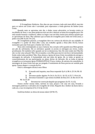 22
CONSIDERAÇÕES
O Evangelismo Hodierno. Nos dias em que vivemos, tudo está mais difícil; mas isto
para os salvos em Cristo não é novidade, pois esperamos a vinda gloriosa do Senhor Jesus
Cristo.
Quando mais se aproxima este dia, o diabo, nosso adversário, se levanta contra os
escolhidos de Deus, e sua alma poderosa tem um alvo: destruir as bases do evangelho puro. Ele
está usando homens e mulheres, sábios ou leigos com um falso ensino para afastar aqueles que
se aproximam de Deus. Mas sabemos que as bases do evangelho puro estão em Cristo Jesus, a
pedra viva (Mt 16.18; I Pe 2.4).
No evangelismo pessoal, o evangelista deve ter certeza da eficácia do seu trabalho. O
evangelho é o poder de Deus (Rm 1.16); seu trabalho agrada a Deus (Rm 10.15); fomos
nomeados para dar fruto para o Senhor (Jo 15.16).
Deus está contemplando as suas criaturas. Seu coração sofre quando seus filhos gemem
aos pés do sofrimento. Ele se entristece quando os jovens se entregam aos vícios, roubo,
prostituição. Ele também sofre quando um lar se desmorona. Sim. Ele está vendo isto! Mas Ele
não vai dar uma solução? Não. Ele já mandou o seu filho para morrer em favor da humanidade.
Então estão todos perdidos? Não. Deus deixou a Igreja de Jesus Cristo incumbida de entregar a
mensagem da salvação. A humanidade está nas mãos da igreja. Ah, se todas as igrejas se
conscientizassem da sua participação no plano divino da salvação. Ah, se todas as igrejas
evangélicas se tornassem igreja EVANGELÍSTICA! É hora, irmãos, de sairmos do comodismo. A
mensagem de Jesus Cristo tem que ser pregada. O sentimento de Deus precisa ser sentido pela
igreja. Vamos alegrar o coração do Pai.
Está é a mensagem divina à seus filhos:
1. O mundo está inquieto, mas Deus responde Fp 4. 6; Mt 6. 25-34; Hb 10.
38.
2. Devemos ajudar alguém. Pv 24.11; Ex 33.11: 18. 32; Is 55. 7; I Pe4.18.
3. Devemos transmitir o que temos recebido de Deus At 1. 8; Rm 10.14-18;
Mc 16.15-20
4. Devemos ter convicçãodaquilo que pregamos (Is 55. 11,12).
Vamos encher nossas mãos, sairmos às ruas, praças e de casa em casa, levando a
mensagem poderosa e salvadora do evangelho de Cristo. Naquele dia o Senhor da Seara dará a
cada um, a sua recompensa (I Co 3. 8; Ap 22.12)
Confirma Senhor as obras de nossas mãos! (SI 90.17).
 