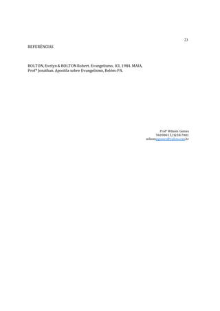 23
REFERÊNCIAS
BOLTON,Evelyn& BOLTONRobert. Evangelismo, ICI, 1984. MAIA,
Prof*Jonathan. Apostila sobre Evangelismo, Belém-PA.
Prof° Wilsom Gomes
96098013/3238-7801
wilsompgomes@yahoo.com.br
 