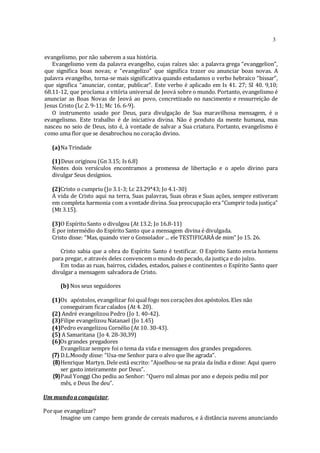 3
evangelismo, por não saberem a sua história.
Evangelismo vem da palavra evangelho, cujas raízes são: a palavra grega “evanggelion”,
que significa boas novas; e “evangelizo” que significa trazer ou anunciar boas novas. A
palavra evangelho, torna-se mais significativa quando estudamos o verbo hebraico “bissar”,
que significa “anunciar, contar, publicar”. Este verbo é aplicado em Is 41. 27; SI 40. 9,10;
68.11-12, que proclama a vitória universal de Jeová sobre o mundo. Portanto, evangelismo é
anunciar as Boas Novas de Jeová ao povo, concretizado no nascimento e ressurreição de
Jesus Cristo (Lc 2. 9-11; Mc 16. 6-9).
O instrumento usado por Deus, para divulgação de Sua maravilhosa mensagem, é o
evangelismo. Este trabalho é de iniciativa divina. Não é produto da mente humana, mas
nasceu no seio de Deus, isto é, à vontade de salvar a Sua criatura. Portanto, evangelismo é
como uma flor que se desabrochou no coração divino.
(а)Na Trindade
(1)Deus originou (Gn 3.15; Is 6.8)
Nestes dois versículos encontramos a promessa de libertação e o apelo divino para
divulgar Seus desígnios.
(2)Cristo o cumpriu (Jo 3.1-3; Lc 23.29*43; Jo 4.1-30)
A vida de Cristo aqui na terra, Suas palavras, Suas obras e Suas ações, sempre estiveram
em completa harmonia com a vontade divina. Sua preocupação era “Cumprir toda justiça”
(Mt 3.15).
(3)O Espírito Santo o divulgou (At 13.2; Jo 16.8-11)
E por intermédio do Espírito Santo que a mensagem divina é divulgada.
Cristo disse: “Mas, quando vier o Consolador ... ele TESTIFICARÁ de mim” Jo 15. 26.
Cristo sabia que a obra do Espírito Santo é testificar. O Espírito Santo envia homens
para pregar, e através deles convencem o mundo do pecado, da justiça e do juízo.
Em todas as ruas, bairros, cidades, estados, países e continentes o Espírito Santo quer
divulgar a mensagem salvadora de Cristo.
(b) Nos seus seguidores
(1)Os apóstolos, evangelizar foi qual fogo nos corações dos apóstolos. Eles não
conseguiram ficarcalados (At 4. 20).
(2) André evangelizou Pedro (Jo 1. 40-42).
(3)Filipe evangelizou Natanael (Jo 1.45)
(4)Pedro evangelizou Cornélio (At 10. 30-43).
(5) A Samaritana (Jo 4. 28-30,39)
(6)Os grandes pregadores
Evangelizar sempre foi o tema da vida e mensagem dos grandes pregadores.
(7) D.L.Moody disse: “Usa-me Senhor para o alvo que lhe agrada”.
(8)Henrique Martyn. Dele está escrito: “Ajoelhou-se na praia da índia e disse: Aqui quero
ser gasto inteiramente por Deus”.
(9)Paul Yonggi Cho pediu ao Senhor: “Quero mil almas por ano e depois pediu mil por
mês, e Deus lhe deu”.
Um mundoa conquistar.
Porque evangelizar?
Imagine um campo bem grande de cereais maduros, e á distância nuvens anunciando
 