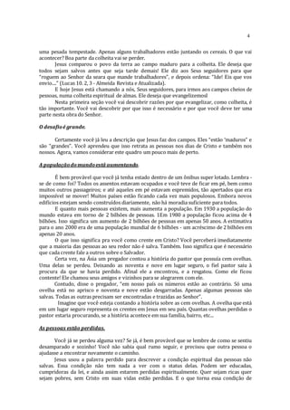 4
uma pesada tempestade. Apenas alguns trabalhadores estão juntando os cereais. O que vai
acontecer? Boa parte da colheita vai se perder.
Jesus comparou o povo da terra ao campo maduro para a colheita. Ele deseja que
todos sejam salvos antes que seja tarde demais! Ele diz aos Seus seguidores para que
“roguem ao Senhor da seara que mande trabalhadores”, e depois ordena: “Ide! Eis que vos
envio....” (Lucas 10. 2, 3 - Almeida Revista e Atualizada).
E hoje Jesus está chamando a nós, Seus seguidores, para irmos aos campos cheios de
pessoas, numa colheita espiritual de almas. Ele deseja que evangelizemosl
Nesta primeira seção você vai descobrir razões por que evangelizar, como colheita, é
tão importante. Você vai descobrir por que isso é necessário e por que você deve ter uma
parte nesta obra do Senhor.
O desafioé grande.
Certamente você já leu a descrição que Jesus faz dos campos. Eles “estão ‘maduros” e
são “grandes”. Você aprendeu que isso retrata as pessoas nos dias de Cristo e também nos
nossos. Agora, vamos considerar este quadro um pouco mais de perto.
A populaçãodomundoestâ aumentando.
É bem provável que você já tenha estado dentro de um ônibus super lotado. Lembra -
se de como foi? Todos os assentos estavam ocupados e você teve de ficar em pé, bem como
muitos outros passageiros; e até aqueles em pé estavam espremidos, tão apertados que era
impossível se mover! Muitos países estão ficando cada vez mais populosos. Embora novos
edifícios estejam sendo construídos diariamente, não há moradia suficiente para todos.
E quanto mais pessoas existem, mais aumenta a população. Em 1930 a população do
mundo estava em torno de 2 bilhões de pessoas. 1Em 1980 a população ficou acima de 4
bilhões. Isso significa um aumento de 2 bilhões de pessoas em apenas 50 anos. A estimativa
para o ano 2000 era de uma população mundial de 6 bilhões - um acréscimo de 2 bilhões em
apenas 20 anos.
O que isso significa pra você como crente em Cristo? Você perceberá imediatamente
que a maioria das pessoas ao seu redor não é salva. Também. Isso significa que é necessário
que cada crente fale a outros sobre o Salvador.
Certa vez, na Ásia um pregador contou a história do pastor que possuía cem ovelhas.
Uma delas se perdeu. Deixando as noventa e nove em lugar seguro, o fiel pastor saiu à
procura da que se havia perdido. Afinal ele a encontrou, e a resgatou. Como ele ficou
contente! Ele chamou seus amigos e vizinhos para se alegrarem com ele.
Contudo, disse o pregador, “em nosso país os números estão ao contrário. Só uma
ovelha está no aprisco e noventa e nove estão desgarradas. Apenas algumas pessoas são
salvas. Todas as outras precisam ser encontradas e trazidas ao Senhor”.
Imagine que você esteja contando a história sobre as cem ovelhas. A ovelha que está
em um lugar seguro representa os crentes em Jesus em seu país. Quantas ovelhas perdidas o
pastor estaria procurando, se a história acontece em sua família, bairro, etc...
As pessoas estão perdidas.
Você já se perdeu alguma vez? Se já, é bem provável que se lembre de como se sentiu
desamparado e sozinho! Você não sabia qual rumo seguir, e precisou que outra pessoa o
ajudasse a encontrar novamente o caminho.
Jesus usou a palavra perdido para descrever a condição espiritual das pessoas não
salvas. Essa condição não tem nada a ver com o status delas. Podem ser educadas,
cumpridoras da lei, e ainda assim estarem perdidas espiritualmente. Quer sejam ricas quer
sejam pobres, sem Cristo em suas vidas estão perdidas. E o que torna essa condição de
 