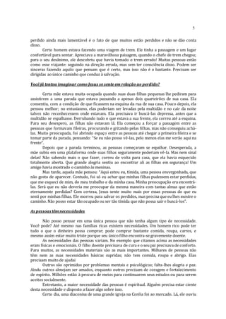 5
perdido ainda mais lamentável é o fato de que muitos estão perdidos e não se dão conta
disso.
Certo homem estava fazendo uma viagem de trem. Ele tinha a passagem e um lugar
confortável para sentar. Apreciava a maravilhosa paisagem, quando o chefe de trem chegou;
para o seu desânimo, ele descobriu que havia tomado o trem errado! Muitas pessoas estão
como esse viajante: seguindo na direção errada, mas sem ter consciência disso. Podem ser
sinceras fazendo aquilo que pensam que é certo, mas isso não é o bastante. Precisam ser
dirigidas ao único caminho que conduz à salvação.
Você jâ tentou imaginar como Jesus se sente em relação ao perdido?
Certa mãe estava muita ocupada quando suas duas filhas pequenas lhe pediram para
assistirem a uma parada que estava passando a apenas dois quarteirões de sua casa. Ela
consentiu, com a condição de que ficassem na esquina da rua de sua casa. Pouco depois, ela
pensou melhor; no entusiasmo, elas poderiam ser levadas pela multidão e no cair da noite
talvez não reconhecessem onde estavam. Ela precisava ir buscá-las depressa, antes que a
multidão se espalhasse. Derrubando tudo o que estava a sua frente, ela correu até a esquina.
Para seu desespero, as filhas não estavam lá. Ela começou a forçar a passagem entre as
pessoas que formavam fileiras, procurando e gritando pelas filhas, mas não conseguiu achá-
las. Muito preocupada, foi abrindo espaço entre as pessoas até chegar a primeira fileira e se
tomar parte da parada, pensando: “Se eu não posso vê-las, pelo menos elas me verão aqui na
frente”.
Depois que a parada terminou, as pessoas começaram se espalhar. Desesperada, a
mãe subiu em uma plataforma onde suas filhas seguramente poderiam vê-la. Mas nem sinal
delas! Não sabendo mais o que fazer, correu de volta para casa, que ela havia esquecido
totalmente aberta. Que grande alegria sentiu ao encontrar ali as filhas em segurança! Um
amigo havia mostrado o caminho às meninas.
Mas tarde, aquela mãe pensou: “Aqui estou eu, tímida, uma pessoa envergonhada, que
não gosta de aparecer. Contudo, foi só eu achar que minhas filhas pudessem estar perdidas,
que me esqueci de mim, do meu trabalho e da minha casa. Minha preocupação era encontrá-
las. Será que eu não deveria me preocupar da mesma maneira com tantas almas que estão
eternamente perdidas? Com certeza, Jesus sente muito mais por essas pessoas do que eu
senti por minhas filhas. Ele morreu para salvar os perdidos, mas precisa que eu lhes mostre o
caminho. Não posso estar tão ocupado ou ser tão tímida que não possa sair e buscá-los”.
As pessoas têmnecessidades
Não posso pensar em uma única pessoa que não tenha algum tipo de necessidade.
Você pode? Até mesmo nas famílias ricas existem necessidades. Um homem rico pode ter
tudo o que o dinheiro possa comprar; pode comprar bastante comida, roupa, carros, e
mesmo assim estar muito triste porque seu único filho encontra-se gravemente doente.
As necessidades das pessoas variam. No exemplo que citamos acima as necessidades
eram físicas e emocionais. O filho doente precisava de cura e o seu pai precisava de conforto.
Para muitos, as necessidades materiais são as mais importantes. Milhares de pessoas não
têm nem as suas necessidades básicas supridas; não tem comida, roupa e abrigo. Elas
precisam muito de ajudai
Outros são oprimidos por problemas mentais e psicológicos; falta-lhes alegria e paz.
Ainda outros almejam ser amados, enquanto outros precisam de coragem e fortalecimento
de espírito. Milhões estão à procura de meios para continuarem seus estudos ou para serem
aceitos socialmente.
Entretanto, a maior necessidade das pessoas é espiritual. Alguém precisa estar ciente
desta necessidade e disposto a fazer algo sobre isso.
Certo dia, uma diaconisa de uma grande igreja na Coréia foi ao mercado. Lá, ele ouviu
 