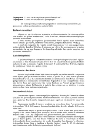 8
2a pergunta: “E como crerão naquele de quem nada ouviram?”.
3a pergunta: “E como ouvirão, se não há quem pregue?”.
Em outras palavras, deve haver o propósito de testemunhar; caso contrário,as
pessoas não terão a oportunidade de aceitar a Cristo.
Você podeevangelizar!
Alguma vez você já observou as estrelas no céu em uma noite clara e se maravilhou
com a beleza e o grande número delas? Estão lá em cima, cada uma na sua devida posição,
brilhante intensamente!
A Bíblia nos fala que as pessoas que conduzirem muitos à justiça e que ensinarem a
muitos a fazer o que é certo, vão brilhar como estrelas, sempre e eternamente (On 12.3).
A tarefa de evangelizar diz respeito a você! Deus quer que você leve seus parentes e
amigos a Cristo. Quando a Bíblia fala de almas, de seu valor, e das recompensas por se ganhar
um perdido, ela usa uma linguagem de dimensões celestiais. Que grande incentivo para
pregarmos o evangelho!
0 que é evangelizar?
A palavra evangelizar é um termo moderno usado para designar os quatros aspectos
de anunciar as Boas Novas de salvação através da fé em Jesus Cristo. Essas quatro atividades
incluem: 1) falar as pessoas a respeito do Salvador, 2) testemunhar-lhes de Cristo, 3)ganhá-
las para Jesus, e 4)ajudá-las a ganhar outros.
Anunciandoas Boas Novas
Quando o apóstolo Paulo escreve sobre o evangelho, ele está escrevendo, a respeito de
quem é Jesus, por que e como Ele veio ao mundo, o que ele fez, e como morreu por nós e
ressuscitou (I Co 15. 2-4). Esses relatos também são chamados de Boas Novas. São “boas”
porque contam às pessoas como serem libertas do pecado e de suas conseqüências, e o que
elas devem fazer para receberam vida eterna. Também são “novas” porque tratam de
acontecimentos atuais. Infelizmente a maioria das pessoas não as conhece, e precisa
conhecer. Essa é uma parte da evangelização.
TestemunhandodeJesus
Testemunhar significa contar sua própria experiência de salvação. É testificar sobre o
que Jesus fez por você pessoalmente. Dando seu testemunho você ajuda as pessoas a verem
que o poder de Deus é real. Se elas perceberem que é algo bom, vão desejar ter o que você
tem.
Testemunhar também é fornecer evidência ou prova. Jesus disse: “...e sereis minha
testemunhas...” (At 1. 8). Essa parte da evangelização testifica do poder salvador de Cristo em
nossa vida.
Testemunhar requer o poder do Espírito Santo. Graças a Deus este poder está à
disposição dos crentes de hoje. Jesus prometeu: “Mas recebereis poder, ao descer sobre vós o
Espírito Santo ...” (At 1. 8). Esse poder é dado, primordialmente, para testemunhar.
Na igreja primitiva, Pedro e os outros apóstolos falaram corajosamente do evangelho
para os líderes judeus. Eles lhes deram evidências da morte e ressurreição de Cristo,
testemunhando do arrependimento e do perdão de pecados. Eles disseram: “... nós somos
testemunhas destes fatos, e também o Espírito Santo...” (Atos 5. 32) Os discípulos
experimentaram o poder do Espírito testemunhando de Jesus!
 