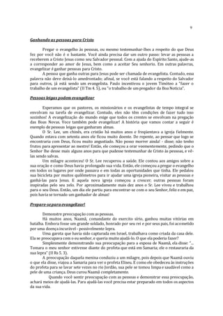 9
Ganhando as pessoas para Cristo
Pregar o evangelho às pessoas, ou mesmo testemunhar-lhes a respeito do que Deus
fez por você não é o bastante. Você ainda precisa dar um outro passo: levar as pessoas a
receberem a Cristo Jesus como seu Salvador pessoal. Com a ajuda do Espírito Santo, ajude-as
a corresponder ao amor de Jesus, bem como a aceitar Seu senhorio. Em outras palavras,
evangelizar é ganhar pessoas para Cristo.
A pessoa que ganha outras para Jesus pode ser chamada de evangelista. Contudo, essa
palavra não deve deixá-lo amedrontado; afinal, se você está falando a respeito do Salvador
para outros, já está sendo um evangelista. Paulo incentivou o jovem Timóteo a “fazer o
trabalho de um evangelista” (II Tm 4. 5), ou “o trabalho de um pregador da Boa Noticia”.
Pessoas leigas podem evangelizar
Esperamos que os pastores, os missionários e os evangelistas de tempo integral se
envolvam na tarefa de evangelizar. Contudo, eles não têm condições de fazer tudo isso
sozinhos! A evangelização do mundo exige que todos os crentes se envolvam na pregação
das Boas Novas. Voce também pode evangelizar! A história que vamos contar a seguir é
exemplo de pessoas leigas que ganharam almas.
O Sr. Lee, um chinês, era cristão há muitos anos e freqüentava a igreja fielmente.
Quando estava com setenta anos ele ficou muito doente. De repente, ao pensar que logo se
encontraria com Deus, ficou muito angustiado. Não posso morrer ainda! - disse; não tenho
frutos para apresentar ao mestre! Então, ele começou a orar veementemente, pedindo que o
Senhor lhe desse mais alguns anos para que pudesse testemunhar de Cristo às pessoas, e vê-
las sendo salvas.
Um milagre aconteceu! O Sr. Lee recuperou a saúde. Ele contou aos amigos sobre a
sua oração e como Deus havia prolongado sua vida. Então, ele começou a pregar o evangelho
em todos os lugares por onde passava e em todas as oportunidades que tinha. Ele pedalou
sua bicicleta por muitos quilômetros para ir ajudar uma igreja pioneira, visitar as pessoas e
ganhá-las para Jesus. E aquela nova igreja começou a crescer; outras pessoas foram
inspiradas pelo seu zelo. Por aproximadamente mais dez anos o Sr. Lee viveu e trabalhou
para o seu Deus. Então, um dia ele partiu para encontrar-se com o seu Senhor, feliz e em paz,
pois havia se tornado um ganhador de almas!
Prepare-separa evangelizar!
Demonstre preocupação com as pessoas.
Há muitos anos, Naamã, comandante do exercito sírio, ganhou muitas vitórias em
batalha. Embora fosse um grande soldado, honrado por seu rei e por seus pais, foi acometido
por uma doença incurável - possivelmente lepra.
Uma garota que havia sido capturada em Israel, trabalhava como criada da casa dele.
Ela se preocupava com o eu senhor, e queria muito ajudá-lo. O que ela poderia fazer?
Simplesmente demonstrando sua preocupação para a esposa de Naamã, ela disse: “...
Tomara o meu senhor estivesse diante do profeta que está em Samaria; ele o restauraria da
sua lepra” (II Rs 5. 3).
A preocupação daquela menina conduziu a um milagre, pois depois que Naamã ouviu
o que ela disse, viajou a Samaria para ver o profeta Eliseu. E como ele obedeceu às instruções
do profeta para se lavar sete vezes no rio Jordão, sua pele se tomou limpa e saudável como a
pele de uma criança. Deus curou Naamã completamente.
Quando você sentir preocupação com as pessoas e demonstrar essa preocupação,
achará meios de ajudá-las. Para ajudá-las você precisa estar preparado em todos os aspectos
da sua vida.
 