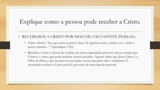 Explique como a pessoa pode receber a Cristo.
• RECEBEMOS A CRISTO POR MEIO DE UM CONVITE PESSOAL:
• Cristo afirma: “Eis que estou à porta e bato. Se alguém ouvir a minha voz e abrir a
porta, entrarei...” (Apocalipse 3.20).
• Receber a Cristo é deixar de confiar em nossa capacidade para nos salvar, crendo que
Cristo é o único que pode perdoar nossos pecados. Apenas saber que Jesus Cristo é o
Filho de Deus e que morreu na cruz pelos nossos pecados não é suficiente. É
necessário receber a Cristo pela fé, por meio de uma decisão pessoal.
 