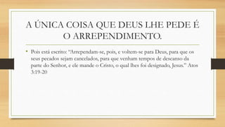 A ÚNICA COISA QUE DEUS LHE PEDE É
O ARREPENDIMENTO.
• Pois está escrito: “Arrependam-se, pois, e voltem-se para Deus, para que os
seus pecados sejam cancelados, para que venham tempos de descanso da
parte do Senhor, e ele mande o Cristo, o qual lhes foi designado, Jesus.” Atos
3:19-20
 