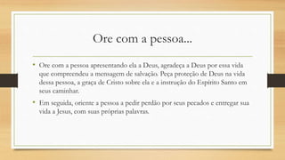 Ore com a pessoa...
• Ore com a pessoa apresentando ela a Deus, agradeça a Deus por essa vida
que compreendeu a mensagem de salvação. Peça proteção de Deus na vida
dessa pessoa, a graça de Cristo sobre ela e a instrução do Espírito Santo em
seus caminhar.
• Em seguida, oriente a pessoa a pedir perdão por seus pecados e entregar sua
vida a Jesus, com suas próprias palavras.
 