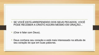 • SE VOCÊ ESTÁ ARREPENDIDO DOS SEUS PECADOS, VOCÊ
PODE RECEBER A CRISTO AGORA MESMO EM ORAÇÃO...
• (Orar é falar com Deus).
• Deus conhece seu coração e está mais interessado na atitude de
seu coração do que em suas palavras.
 