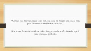 “Com as suas palavras, diga a Jesus como se sente em relação ao pecado, peça
para Ele entrar e transformar a sua vida.”
Se a pessoa for muito tímida ou estiver insegura, então você a instrui a repetir
uma oração de confissão.
 