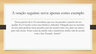 A oração seguinte serve apenas como exemplo
“Jesus, preciso de ti. Eu reconheço que sou um pecador e preciso do seu
perdão. Eu O recebo como meu Senhor e Salvador. Obrigado por ter morrido
na cruz para perdoar meus pecados, por me aceitar como sou, pelo seu amor e
pela vida eterna. Tome conta da minha vida e transforme minha vida de acordo
com a Sua Vontade. Amém”.
 
