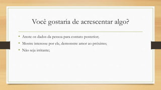 Você gostaria de acrescentar algo?
• Anote os dados da pessoa para contato posterior;
• Mostre interesse por ele, demonstre amor ao próximo;
• Não seja irritante;
 
