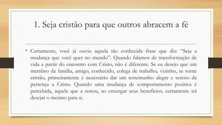 1. Seja cristão para que outros abracem a fé
• Certamente, você já ouviu aquela tão conhecida frase que diz: “Seja a
mudança que você quer no mundo”. Quando falamos de transformação de
vida a partir do encontro com Cristo, não é diferente. Se eu desejo que um
membro da família, amigo, conhecido, colega de trabalho, vizinho, se torne
cristão, primeiramente é necessário dar um testemunho alegre e sereno da
pertença a Cristo. Quando uma mudança de comportamento positiva é
percebida, aquele que a notou, ao enxergar seus benefícios, certamente irá
desejar o mesmo para si.
 
